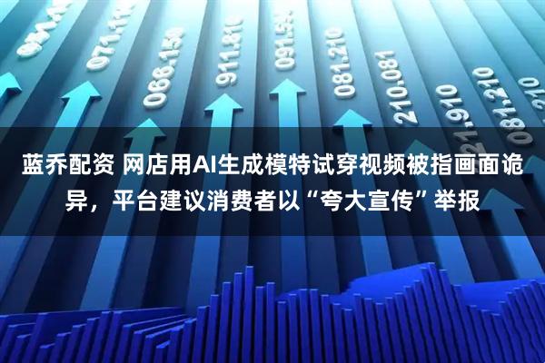 藍喬配資 網店用AI生成模特試穿視頻被指畫面詭異，平臺建議消費者以“夸大宣傳”舉報