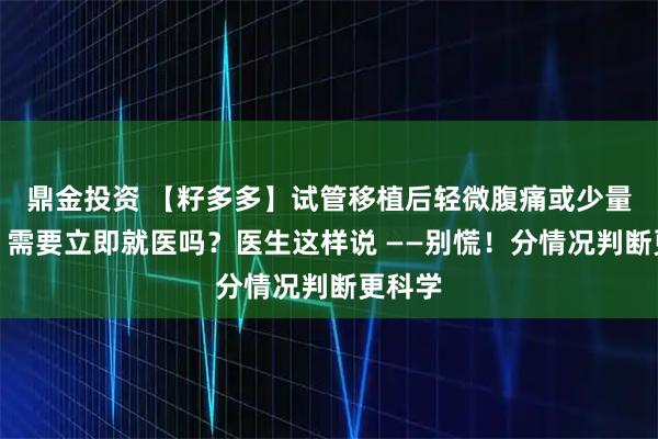鼎金投資 【籽多多】試管移植后輕微腹痛或少量出血，需要立即就醫嗎？醫生這樣說 ——別慌！分情況判斷更科學