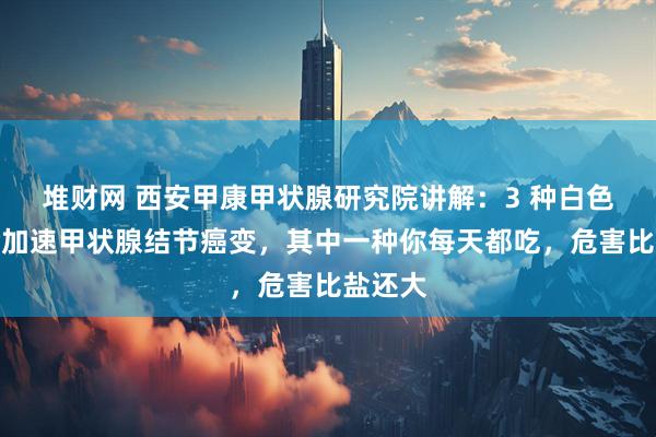 堆財網 西安甲康甲狀腺研究院講解：3 種白色食物會加速甲狀腺結節癌變，其中一種你每天都吃，危害比鹽還大