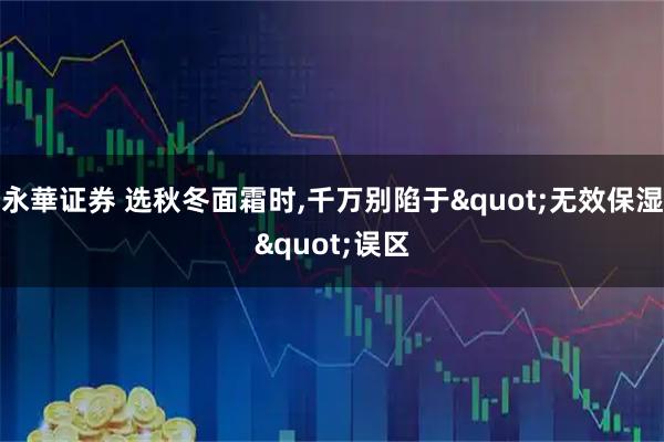 永華證券 選秋冬面霜時,千萬別陷于"無效保濕"誤區