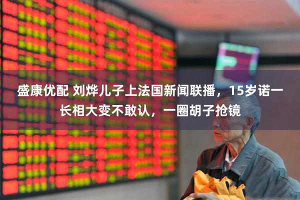 盛康優配 劉燁兒子上法國新聞聯播，15歲諾一長相大變不敢認，一圈胡子搶鏡