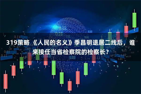 319策略 《人民的名義》季昌明退居二線后，誰(shuí)來(lái)接任當(dāng)省檢察院的檢察長(zhǎng)？