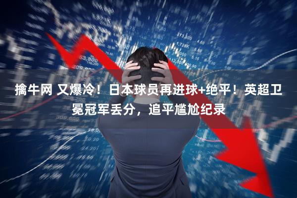 擒牛網(wǎng) 又爆冷！日本球員再進(jìn)球+絕平！英超衛(wèi)冕冠軍丟分，追平尷尬紀(jì)錄