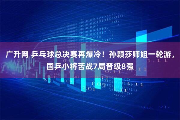 廣升網 乒乓球總決賽再爆冷！孫穎莎師姐一輪游，國乒小將苦戰7局晉級8強