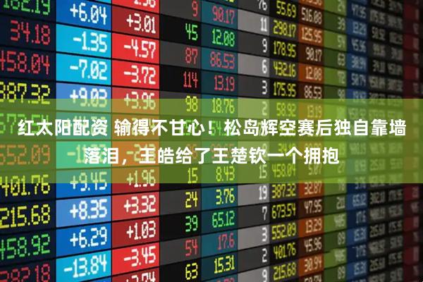 紅太陽(yáng)配資 輸?shù)貌桓市?！松島輝空賽后獨(dú)自靠墻落淚，王皓給了王楚欽一個(gè)擁抱