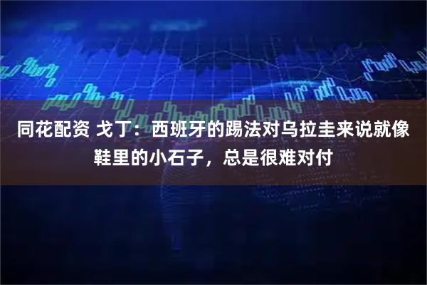 同花配資 戈丁：西班牙的踢法對烏拉圭來說就像鞋里的小石子，總是很難對付