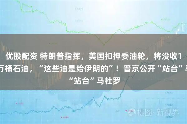 優股配資 特朗普指揮，美國扣押委油輪，將沒收190多萬桶石油，“這些油是給伊朗的”！普京公開“站臺”馬杜羅